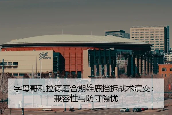字母哥利拉德磨合期雄鹿挡拆战术演变：兼容性与防守隐忧